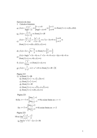 Ejercicio de clase
  1. Calcula el dominio
                x + e− x   1 − x > 0      x < 1
  a) f ( x) =            ⇒               ⇒       ⇒ Dom( f ) = (−∞,0) ∪ (0,1)
              log(1 − x)   log(1 − x) ≠ 0  x ≠ 0
                 2− x
  b) f ( x) =            ⇒ Dom( f ) = IR
              1+ x − 2
                  2x2 − 3    2x2 − 3                        x ≠ 0
       f ( x) =            = 2         ⇒ x 2 ( x − 3) ≠ 0 ⇒       ⇒
                  x − 3x    x ( x − 3)                      x ≠ 3
                   3     2
  c)
       Dom( f ) = (−∞,0) ∪ (0,3) ∪ (3,+∞)

                           6               2     
  d) f ( x) = 2 x + 3 x −    ⇒ Dom( f ) =  ,+∞ 
                           5               5     
     f ( x) = log( x + 3 x − 4) ⇒ x + 3 x − 4 > 0 ⇒ ( x − 1)( x + 4) > 0 ⇒
                    2              2

  e)
     Dom( f ) = (−∞,−4) ∪ (1,+∞)
                 1
  f) f ( x) =       ⇒ Dom( f ) = (1,+∞)
               Lnx
                1
  g) f ( x) =       ⇒ 1 − e x ≠ 0 ⇒ Dom( f ) = IR − { 0}
              1− ex

  Página 215
  1) a) Dom( f ) =IR
     b) Dom( f ) = ( − ∞,−2] ∪ [ 0,+∞ )
     c) Dom( f ) = [ − 1,+∞ )
     d) Dom( f ) = IR
       e) Dom( f ) = (−∞,− 5 ) ∪ (+ 5 ,+∞)
       f) Dom( f ) = (−∞,0) ∪ (1,+∞)

   Página 221
                    lim x 2 −= 1
                     x →−1
 8) En x = −1 ⇒                  ⇒ No existe límite en x = −1
                     lim x =+ −1
                     x→−1
                    
                  lim x = 2
                          −

    En  x = 2 ⇒  x →2 ⇒ Sí existe límite en x = 2
                  lim→2= 2
                   x +
                         2
  Página 223
            x3 − 3 − 3
10) a) lim         =
       x →0 x + 2       2
    b) lim 3 x + 7 x − 2 x + 2 = 50
              3       2
        x →2




                                                                                 1
 