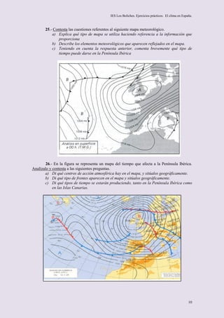 IES Los Boliches. Ejercicios prácticos. El clima en España.



       25.- Contesta las cuestiones referentes al siguiente mapa meteorológico.
           a) Explica qué tipo de mapa se utiliza haciendo referencia a la información que
               proporciona
           b) Describe los elementos meteorológicos que aparecen reflejados en el mapa.
           c) Teniendo en cuenta la respuesta anterior, comenta brevemente qué tipo de
               tiempo puede darse en la Península Ibérica




        26.- En la figura se representa un mapa del tiempo que afecta a la Península Ibérica.
Analízalo y contesta a las siguientes preguntas.
       a) Di qué centros de acción atmosférica hay en el mapa, y sitúalos geográficamente.
       b) Di qué tipo de frentes aparecen en el mapa y sitúalos geográficamente.
       c) Di qué tipos de tiempo se estarán produciendo, tanto en la Península Ibérica como
            en las Islas Canarias.




                                                                                                     10
 