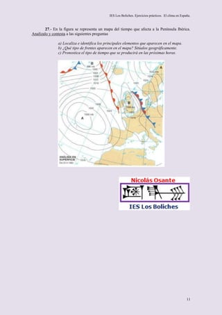 IES Los Boliches. Ejercicios prácticos. El clima en España.



        27.- En la figura se representa un mapa del tiempo que afecta a la Península Ibérica.
Analízalo y contesta a las siguientes preguntas

               a) Localiza e identifica los principales elementos que aparecen en el mapa.
               b) ¿Qué tipo de frentes aparecen en el mapa? Sitúalos geográficamente.
               c) Pronostica el tipo de tiempo que se producirá en las próximas horas.




                                                                                                      11
 
