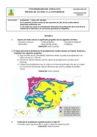 UNIVERSIDADES DE ANDALUCÍA                                    BACHILLERATO
                           PRUEBA DE ACCESO A LA UNIVERSIDAD                                GEOGRAFÍA DE
                                                                                               ESPAÑA


Instrucciones:      a) Duración: 1 hora y 30 minutos.
                    b) La presente prueba consta de dos opciones (A y B), de las cuales deberá
                    desarrollar solamente una.
                    c) En todos los casos se considerarán elementos de ponderación de la nota final la
                    calidad de la redacción y la corrección gramatical y ortográfica.



                                                      OPCIÓN A

     1.          Exprese de modo conciso el significado geográfico de los siguientes términos:
                 - Ganadería extensiva       - Latitud geográfica           - Densidad de población
                 - Monocultivo               - Aguas jurisdiccionales       - Penillanura
                                         (Valoración: hasta 3 puntos)

     2. El mapa representa la distribución de precipitaciones medias anuales en España. Analícelo y
        responda a las siguientes preguntas:
             a) Diga el nombre de las Comunidades Autónomas donde se producen precipitaciones con
                valores de más de 1.200 mm.
             b) Comente la relación existente entre los valores de precipitaciones y el relieve de la
                Península.
             c) Compare las precipitaciones que se reciben en el noroeste peninsular y las que se recogen
                en el sureste de la península. Diga las diferencias que existen y explique las posibles
                causas.
                                          (Valoración: hasta 3 puntos)




     3.          Evolución de la población española durante el siglo XX.
                 (Tema libre, para cuyo desarrollo se sugiere realizar un esquema previo)
                                             (Valoración: hasta 4 puntos)
 
