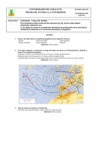UNIVERSIDADES DE ANDALUCÍA                                               BACHILLERATO
                           PRUEBA DE ACCESO A LA UNIVERSIDAD                                            GEOGRAFÍA DE
                                                                                                           ESPAÑA


Instrucciones:    a) Duración: 1 hora y 30 minutos.
                  b) La presente prueba consta de dos opciones (A y B), de las cuales deberá
                  desarrollar solamente una.
                  c) En todos los casos se considerarán elementos de ponderación de la nota final la
                  calidad de la redacción y la corrección gramatical y ortográfica.


                                                            OPCIÓN A

         1.   Exprese, de modo conciso, el significado geográfico de los siguientes términos:
              - Isoyetas               - Polo de desarrollo                  - Saldo migratorio
              - Bosque caducifolio     - Red de transporte                   - Barbecho
                                                (Valoración: hasta 3 puntos)


         2.   En la figura siguiente se representa un mapa del tiempo que afecta a la Península Ibérica. Analícelo y
              conteste a las siguientes preguntas:
              a) Diga qué centros de acción atmosférica hay en el mapa, y sitúelos geográficamente.
              b) Diga qué tipos de frentes aparecen en el mapa y sitúelos geográficamente.
              c) Diga qué tipos de tiempo se estarán produciendo, tanto en la Península Ibérica como en las Islas Canarias.
                                                    (Valoración: hasta 3 puntos)




         3.   Tipos de turismo en España y su localización.
              (Tema libre, para cuyo desarrollo se sugiere realizar un esquema previo)
                                                         (Valoración: hasta 4 puntos)
 