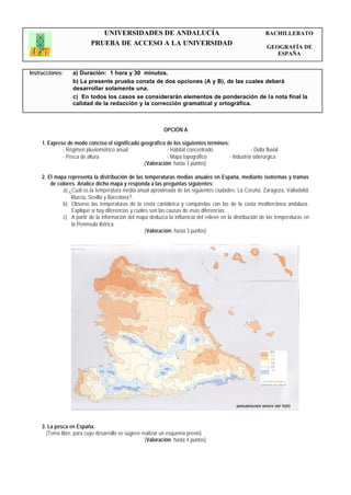 UNIVERSIDADES DE ANDALUCÍA                                                   BACHILLERATO
                           PRUEBA DE ACCESO A LA UNIVERSIDAD                                                GEOGRAFÍA DE
                                                                                                               ESPAÑA


Instrucciones:     a) Duración: 1 hora y 30 minutos.
                   b) La presente prueba consta de dos opciones (A y B), de las cuales deberá
                   desarrollar solamente una.
                   c) En todos los casos se considerarán elementos de ponderación de la nota final la
                   calidad de la redacción y la corrección gramatical y ortográfica.



                                                             OPCIÓN A

     1. Exprese de modo conciso el significado geográfico de los siguientes términos:
              - Régimen pluviométrico anual               - Hábitat concentrado                  - Delta fluvial
              - Pesca de altura                           - Mapa topográfico          - Industria siderúrgica
                                                (Valoración: hasta 3 puntos)

     2. El mapa representa la distribución de las temperaturas medias anuales en España, mediante isotermas y tramas
         de colores. Analice dicho mapa y responda a las preguntas siguientes:
              a) ¿Cuál es la temperatura media anual aproximada de las siguientes ciudades: La Coruña, Zaragoza, Valladolid,
                  Murcia, Sevilla y Barcelona?.
              b) Observe las temperaturas de la costa cantábrica y compárelas con las de la costa mediterránea andaluza.
                  Explique si hay diferencias y cuáles son las causas de esas diferencias.
              c) A partir de la información del mapa deduzca la influencia del relieve en la distribución de las temperaturas en
                  la Península Ibérica.
                                                     (Valoración: hasta 3 puntos)




     3. La pesca en España.
       (Tema libre, para cuyo desarrollo se sugiere realizar un esquema previo)
                                                     (Valoración: hasta 4 puntos)
 