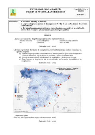 UNIVERSIDADES DE ANDALUCÍA                                              PLANES DE 1994 y
                                                                                                           DE 2002
                            PRUEBA DE ACCESO A LA UNIVERSIDAD
                                                                                                           GEOGRAFIA



Instrucciones:     a) Duración: 1 hora y 30 minutos.
                   b) La presente prueba consta de dos opciones (A y B), de las cuales deberá desarrollar
                   solamente una.
                   c) En todos los casos se considerarán elementos de ponderación de la nota final la
                   calidad de la redacción y la corrección gramatical y ortográfica.


                                                           OPCIÓN B

       1. Exprese de modo conciso el significado geográfico de los siguientes términos:
                - Industria siderúrgica   - Cuenca hidrográfica                - Padrón municipal de habitantes
                - Ría                     - Éxodo rural                        - Pesca de altura.

                                                  (Valoración: hasta 3 puntos)

       2. El mapa representa la distribución de precipitaciones. Con la información que contiene responda a las
           siguientes preguntas:
                 a) Compare las precipitaciones que se reciben en el Noroeste peninsular y las que se recogen en el
                     Sureste de la Península. Diga las diferencias que existen y explique las posibles causas.
                 b) Comente la relación existente entre los valores de precipitaciones y el relieve de la Península.
                 c) Diga el nombre de las provincias que se ven afectadas por la máxima torrencialidad de las
                    precipitaciones.
                                                 (Valoración: hasta 3 puntos)




       3. La pesca en España.
       (Tema libre, para cuyo desarrollo se sugiere realizar un esquema previo)

                                                  (Valoración : hasta 4 puntos)
 