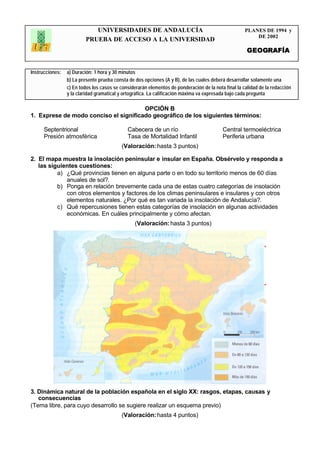 UNIVERSIDADES DE ANDALUCÍA                                               PLANES DE 1994 y
                                                                                                         DE 2002
                         PRUEBA DE ACCESO A LA UNIVERSIDAD
                                                                                                      GEOGRAFÍA


Instrucciones:   a) Duración: 1 hora y 30 minutos
                 b) La presente prueba consta de dos opciones (A y B), de las cuales deberá desarrollar solamente una
                 c) En todos los casos se considerarán elementos de ponderación de la nota final la calidad de la redacción
                 y la claridad gramatical y ortográfica. La calificación máxima va expresada bajo cada pregunta
                 .
                                       OPCIÓN B
1. Exprese de modo conciso el significado geográfico de los siguientes términos:

      Septentrional                          Cabecera de un río                           Central termoeléctrica
      Presión atmosférica                    Tasa de Mortalidad Infantil                  Periferia urbana
                                          (Valoración: hasta 3 puntos)

2. El mapa muestra la insolación peninsular e insular en España. Obsérvelo y responda a
   las siguientes cuestiones:
          a) ¿Qué provincias tienen en alguna parte o en todo su territorio menos de 60 días
             anuales de sol?.
          b) Ponga en relación brevemente cada una de estas cuatro categorías de insolación
             con otros elementos y factores de los climas peninsulares e insulares y con otros
             elementos naturales. ¿Por qué es tan variada la insolación de Andalucía?.
          c) Qué repercusiones tienen estas categorías de insolación en algunas actividades
             económicas. En cuáles principalmente y cómo afectan.
                                                 (Valoración: hasta 3 puntos)




3. Dinámica natural de la población española en el siglo XX: rasgos, etapas, causas y
   consecuencias
(Tema libre, para cuyo desarrollo se sugiere realizar un esquema previo)
                                          (Valoración: hasta 4 puntos)
 