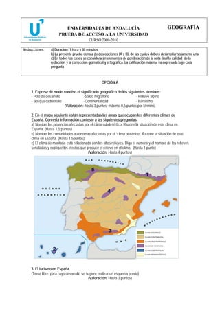 UNIVERSIDADES DE ANDALUCÍA                                            GEOGRAFÍA
                       PRUEBA DE ACCESO A LA UNIVERSIDAD
                                           CURSO 2009-2010

Instrucciones:    a) Duración: 1 hora y 30 minutos
                  b) La presente prueba consta de dos opciones (A y B), de las cuales deberá desarrollar solamente una
                  c) En todos los casos se considerarán elementos de ponderación de la nota final la calidad de la
                  redacción y la corrección gramatical y ortográfica. La calificación máxima va expresada bajo cada
                  pregunta



                                                    OPCIÓN A

     1. Exprese de modo conciso el significado geográfico de los siguientes términos:
     - Polo de desarrollo             -Saldo migratorio                 - Relieve alpino
     - Bosque caducifolio             -Continentalidad                  - Barbecho
                          (Valoración: hasta 3 puntos; máximo 0,5 puntos por término)

     2. En el mapa siguiente están representadas las áreas que ocupan los diferentes climas de
     España. Con esta información conteste a las siguientes preguntas:
     a) Nombre las provincias afectadas por el clima subdesértico. Razone la situación de este clima en
     España. (Hasta 1,5 puntos)
     b) Nombre las comunidades autónomas afectadas por el “clima oceánico”. Razone la situación de este
     clima en España. (Hasta 1.5puntos).
     c) El clima de montaña está relacionado con los altos relieves. Diga el número y el nombre de los relieves
     señalados y explique los efectos que produce el relieve en el clima. (Hasta 1 punto)
                                           (Valoración: Hasta 4 puntos)




     3. El turismo en España.
     (Tema libre, para cuyo desarrollo se sugiere realizar un esquema previo)
                                           (Valoración: Hasta 3 puntos)
 