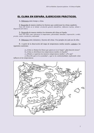 IES Los Boliches. Ejercicios prácticos. El clima en España.




      EL CLIMA EN ESPAÑA. EJERCICIOS PRÁCTICOS.
        1.- Diferencia entre tiempo y clima.

        2- Desarrolla de manera sintética los factores que condicionan los climas españoles.
         Para ello incide en la latitud, circulación general atmosférica, influencia marina, altitud y
disposición del relieve.

        3.- Desarrolla de manera sintética los elementos del clima en España.
         Para ello toma como referencia la temperatura, pluviosidad, humedad, evaporación y aridez,
presión, vientos, insolación y nubosidad.

        4.- Diferencia entre elementos y factores del clima. Cita ejemplos de cada uno de ellos.

        5.- A partir de la observación del mapa de temperaturas medias anuales, contesta a las
siguientes cuestiones:

                 a) ¿Cómo se llaman las líneas que aparecen en el mapa? ¿Qué función tienen?
                 b) ¿Cómo se distribuyen las temperaturas medias en España?
                 c) ¿Dónde se registran las menores temperaturas medias? ¿Por qué?
                 c) Describe qué es la oceanidad y qué es la continentalidad, explicando cómo
influyen en las temperaturas.




                                                                                                           2
 