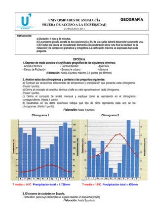 UNIVERSIDADES DE ANDALUCÍA                                             GEOGRAFÍA
                          PRUEBA DE ACCESO A LA UNIVERSIDAD
                                              CURSO 2010-2011

   Instrucciones:
                     a) Duración: 1 hora y 30 minutos.
                     b) La presente prueba consta de dos opciones (A y B), de las cuales deberá desarrollar solamente una.
                     c) En todos los casos se considerarán elementos de ponderación de la nota final la claridad de la
                     redacción y la corrección gramatical y ortográfica. La calificación máxima va expresada bajo cada
                     pregunta.


                                                     OPCIÓN A
        1. Exprese de modo conciso el significado geográfico de los siguientes términos:
        - Amplitud térmica               - Continentalidad                 -Aparcería
        - Censo de Población             - Ensanche urbano                 -Marisma
                             (Valoración: hasta 3 puntos; máximo 0,5 puntos por término)

        2. Analice estos dos climogramas y conteste a las preguntas siguientes:
        a) Explique las variaciones estacionales de temperatura y precipitación que presenta cada climograma.
        (Hasta 1 punto).
        b) Defina el concepto de amplitud térmica y halle su valor aproximado en cada climograma.
        (Hasta 1 punto).
        c) Defina el concepto de aridez mensual y explique cómo se representa en el climograma
        correspondiente. (Hasta 1 punto).
        d) Basándose en los datos anteriores indique qué tipo de clima representa cada uno de los
        climogramas. (Hasta 1 punto).
                                              (Valoración: hasta 4 puntos)
                Climograma 1                                                       Climograma 2




T media = 14ºC Precipitación total = 1.738mm                    T media = 18ºC Precipitación total = 420mm


        3. El sistema de ciudades en España.
        (Tema libre, para cuyo desarrollo se sugiere realizar un esquema previo)
                                               (Valoración: hasta 3 puntos)
 