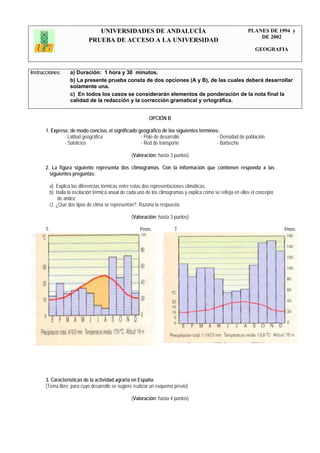 UNIVERSIDADES DE ANDALUCÍA                                                    PLANES DE 1994 y
                                                                                                                 DE 2002
                            PRUEBA DE ACCESO A LA UNIVERSIDAD
                                                                                                                GEOGRAFIA



Instrucciones:     a) Duración: 1 hora y 30 minutos.
                   b) La presente prueba consta de dos opciones (A y B), de las cuales deberá desarrollar
                   solamente una.
                   c) En todos los casos se considerarán elementos de ponderación de la nota final la
                   calidad de la redacción y la corrección gramatical y ortográfica.


                                                           OPCIÓN B

       1. Exprese, de modo conciso, el significado geográfico de los siguientes términos:
                - Latitud geográfica                - Polo de desarrollo                - Densidad de población
                - Solsticios                        - Red de transporte                 - Barbecho

                                                  (Valoración: hasta 3 puntos)

       2. La figura siguiente representa dos climogramas. Con la información que contienen responda a las
         siguientes preguntas:

        a) Explica las diferencias térmicas entre estas dos representaciones climáticas.
        b) Halla la oscilación térmica anual de cada uno de los climogramas y explica cómo se refleja en ellos el concepto
            de aridez.
        c) ¿Qué dos tipos de clima se representan?. Razona la respuesta.

                                                  (Valoración: hasta 3 puntos)

       T.                                             Pmm.              T                                                    Pmm.




       3. Características de la actividad agraria en España.
       (Tema libre, para cuyo desarrollo se sugiere realizar un esquema previo)

                                                  (Valoración: hasta 4 puntos)
 