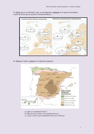 IES Los Boliches. Ejercicios prácticos. El clima en España.



5.- Define qué es un anticiclón y qué es una depresión, señalando en el mapa los principales
centros de acción que se afectan a la Península Ibérica.




6.- Observa el mapa y contesta a las siguientes preguntas.




                a) ¿Qué es la amplitud térmica?
                b) ¿Qué factores inciden en la amplitud térmica?
                c) ¿A qué se debe la gran amplitud térmica de la Meseta?




                                                                                                        3
 