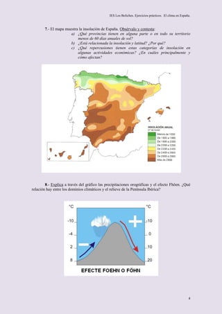 IES Los Boliches. Ejercicios prácticos. El clima en España.



       7.- El mapa muestra la insolación de España. Obsérvalo y contesta:
                      a) ¿Qué provincias tienen en alguna parte o en todo su territorio
                          menos de 60 días anuales de sol?
                      b) ¿Está relacionada la insolación y latitud? ¿Por qué?
                      c) ¿Qué repercusiones tienen estas categorías de insolación en
                          algunas actividades económicas? ¿En cuáles principalmente y
                          cómo afectan?




        8.- Explica a través del gráfico las precipitaciones orográficas y el efecto Fhöen. ¿Qué
relación hay entre los dominios climáticos y el relieve de la Península Ibérica?




                                                                                                        4
 