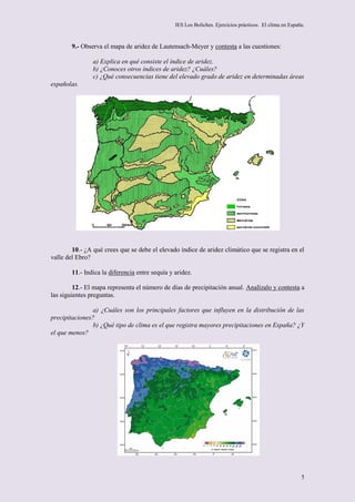 IES Los Boliches. Ejercicios prácticos. El clima en España.



        9.- Observa el mapa de aridez de Lautensach-Meyer y contesta a las cuestiones:

                a) Explica en qué consiste el índice de aridez.
                b) ¿Conoces otros índices de aridez? ¿Cuáles?
                c) ¿Qué consecuencias tiene del elevado grado de aridez en determinadas áreas
españolas.




        10.- ¿A qué crees que se debe el elevado índice de aridez climático que se registra en el
valle del Ebro?

        11.- Indica la diferencia entre sequía y aridez.

         12.- El mapa representa el número de días de precipitación anual. Analízalo y contesta a
las siguientes preguntas.

                a) ¿Cuáles son los principales factores que influyen en la distribución de las
precipitaciones?
                b) ¿Qué tipo de clima es el que registra mayores precipitaciones en España? ¿Y
el que menos?




                                                                                                          5
 