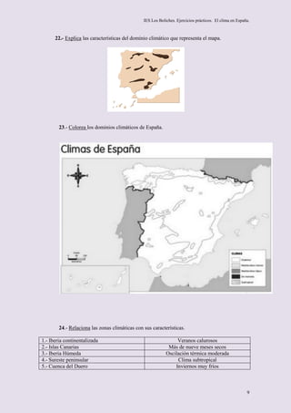 IES Los Boliches. Ejercicios prácticos. El clima en España.



      22.- Explica las características del dominio climático que representa el mapa.




        23.- Colorea los dominios climáticos de España.




        24.- Relaciona las zonas climáticas con sus características.

1.- Iberia continentalizada                                      Veranos calurosos
2.- Islas Canarias                                           Más de nueve meses secos
3.- Iberia Húmeda                                           Oscilación térmica moderada
4.- Sureste peninsular                                           Clima subtropical
5.- Cuenca del Duero                                            Inviernos muy fríos



                                                                                                         9
 