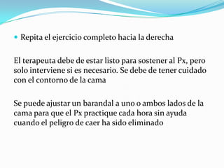  Repita el ejercicio completo hacia la derecha
El terapeuta debe de estar listo para sostener al Px, pero
solo interviene si es necesario. Se debe de tener cuidado
con el contorno de la cama
Se puede ajustar un barandal a uno o ambos lados de la
cama para que el Px practique cada hora sin ayuda
cuando el peligro de caer ha sido eliminado
 