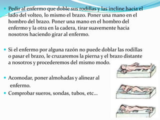  Pedir al enfermo que doble sus rodillas y las incline hacia el
lado del volteo, lo mismo el brazo. Poner una mano en el
hombro del brazo. Poner una mano en el hombro del
enfermo y la otra en la cadera, tirar suavemente hacia
nosotros haciendo girar al enfermo.
 Si el enfermo por alguna razón no puede doblar las rodillas
o pasar el brazo, le cruzaremos la pierna y el brazo distante
a nosotros y procederemos del mismo modo.
 Acomodar, poner almohadas y alinear al
enfermo.
 Comprobar sueros, sondas, tubos, etc…
 
