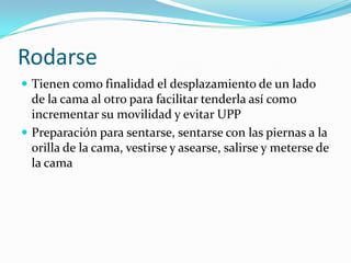 Rodarse
 Tienen como finalidad el desplazamiento de un lado
de la cama al otro para facilitar tenderla así como
incrementar su movilidad y evitar UPP
 Preparación para sentarse, sentarse con las piernas a la
orilla de la cama, vestirse y asearse, salirse y meterse de
la cama
 
