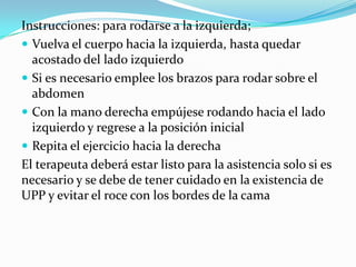 Instrucciones: para rodarse a la izquierda;
 Vuelva el cuerpo hacia la izquierda, hasta quedar
acostado del lado izquierdo
 Si es necesario emplee los brazos para rodar sobre el
abdomen
 Con la mano derecha empújese rodando hacia el lado
izquierdo y regrese a la posición inicial
 Repita el ejercicio hacia la derecha
El terapeuta deberá estar listo para la asistencia solo si es
necesario y se debe de tener cuidado en la existencia de
UPP y evitar el roce con los bordes de la cama
 
