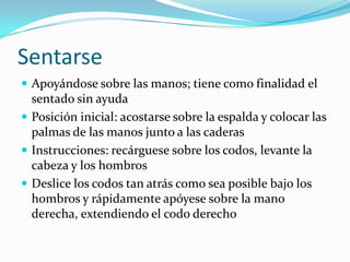 Sentarse
 Apoyándose sobre las manos; tiene como finalidad el
sentado sin ayuda
 Posición inicial: acostarse sobre la espalda y colocar las
palmas de las manos junto a las caderas
 Instrucciones: recárguese sobre los codos, levante la
cabeza y los hombros
 Deslice los codos tan atrás como sea posible bajo los
hombros y rápidamente apóyese sobre la mano
derecha, extendiendo el codo derecho
 