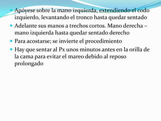  Apóyese sobre la mano izquierda, extendiendo el codo
izquierdo, levantando el tronco hasta quedar sentado
 Adelante sus manos a trechos cortos. Mano derecha –
mano izquierda hasta quedar sentado derecho
 Para acostarse; se invierte el procedimiento
 Hay que sentar al Px unos minutos antes en la orilla de
la cama para evitar el mareo debido al reposo
prolongado
 