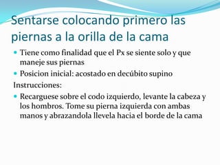 Sentarse colocando primero las
piernas a la orilla de la cama
 Tiene como finalidad que el Px se siente solo y que
maneje sus piernas
 Posicion inicial: acostado en decúbito supino
Instrucciones:
 Recarguese sobre el codo izquierdo, levante la cabeza y
los hombros. Tome su pierna izquierda con ambas
manos y abrazandola llevela hacia el borde de la cama
 
