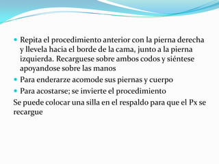  Repita el procedimiento anterior con la pierna derecha
y llevela hacia el borde de la cama, junto a la pierna
izquierda. Recarguese sobre ambos codos y siéntese
apoyandose sobre las manos
 Para enderarze acomode sus piernas y cuerpo
 Para acostarse; se invierte el procedimiento
Se puede colocar una silla en el respaldo para que el Px se
recargue
 