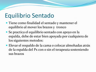 Equilibrio Sentado
 Tiene como finalidad el sentado y mantener el
equilibrio al mover los brazos y tronco
 Se practica el equilibrio sentado con apoyo en la
espalda, debe de estar bien apoyada por cualquiera de
los siguientes metodos:
 Elevar el respaldo de la cama o colocar almohadas atrás
de la espalda del Px con o sin el terapeuta sosteniendo
sus brazos
 