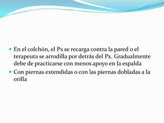  En el colchón, el Px se recarga contra la pared o el
terapeuta se arrodilla por detrás del Px. Gradualmente
debe de practicarse con menos apoyo en la espalda
 Con piernas extendidas o con las piernas dobladas a la
orilla
 