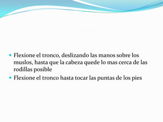  Flexione el tronco, deslizando las manos sobre los
muslos, hasta que la cabeza quede lo mas cerca de las
rodillas posible
 Flexione el tronco hasta tocar las puntas de los pies
 