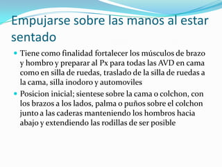 Empujarse sobre las manos al estar
sentado
 Tiene como finalidad fortalecer los músculos de brazo
y hombro y preparar al Px para todas las AVD en cama
como en silla de ruedas, traslado de la silla de ruedas a
la cama, silla inodoro y automoviles
 Posicion inicial; sientese sobre la cama o colchon, con
los brazos a los lados, palma o puños sobre el colchon
junto a las caderas manteniendo los hombros hacia
abajo y extendiendo las rodillas de ser posible
 