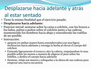 Desplazarse hacia adelante y atrás
al estar sentado
 Tiene la misma finalidad que el ejercicio pasado.
 Desplazarse hacia adelante:
 Posicion inicial: sentarse sobre la cama o colchón, con los brazos a
los lados, palma o puños sobre el colchón junto a las caderas
manteniendo los hombros hacia abajo y extendiendo las rodillas
de ser posible.
 Instrucción:
 apoyese en ambas manos hasta extendercodos con una ligera
inclinacion hacia adelante y retraiga la barba al elevar el cuerpo del
colchon
 Extienda ligeramente el tronco y alce la cabeza, empujandose lo mas
posible sobre las manos a manera de aligerar el peso sobre los
tobillos, y deslice el cuerpo hacia adelante
 Sientese, relaje sus manos y coloquelas a la altura de sus caderas para
empezar una nueva secuencia
 