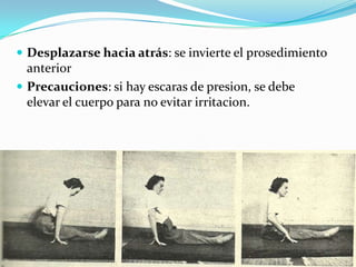  Desplazarse hacia atrás: se invierte el prosedimiento
anterior
 Precauciones: si hay escaras de presion, se debe
elevar el cuerpo para no evitar irritacion.
 