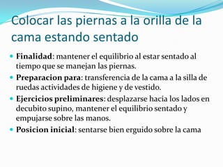 Colocar las piernas a la orilla de la
cama estando sentado
 Finalidad: mantener el equilibrio al estar sentado al
tiempo que se manejan las piernas.
 Preparacion para: transferencia de la cama a la silla de
ruedas actividades de higiene y de vestido.
 Ejercicios preliminares: desplazarse hacia los lados en
decubito supino, mantener el equilibrio sentado y
empujarse sobre las manos.
 Posicion inicial: sentarse bien erguido sobre la cama
 