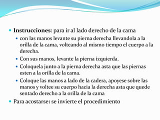  Instrucciones: para ir al lado derecho de la cama
 con las manos levante su pierna derecha llevandola a la
orilla de la cama, volteando al mismo tiempo el cuerpo a la
derecha.
 Con sus manos, levante la pierna izquierda.
 Coloquela junto a la pierna derecha asta que las piernas
esten a la orilla de la cama.
 Coloque las manos a lado de la cadera, apoyese sobre las
manos y voltee su cuerpo hacia la derecha asta que quede
sentado derecho a la orilla de la cama
 Para acostarse: se invierte el procedimiento
 