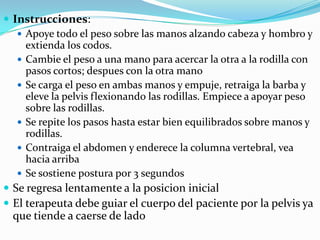  Instrucciones:
 Apoye todo el peso sobre las manos alzando cabeza y hombro y
extienda los codos.
 Cambie el peso a una mano para acercar la otra a la rodilla con
pasos cortos; despues con la otra mano
 Se carga el peso en ambas manos y empuje, retraiga la barba y
eleve la pelvis flexionando las rodillas. Empiece a apoyar peso
sobre las rodillas.
 Se repite los pasos hasta estar bien equilibrados sobre manos y
rodillas.
 Contraiga el abdomen y enderece la columna vertebral, vea
hacia arriba
 Se sostiene postura por 3 segundos
 Se regresa lentamente a la posicion inicial
 El terapeuta debe guiar el cuerpo del paciente por la pelvis ya
que tiende a caerse de lado
 