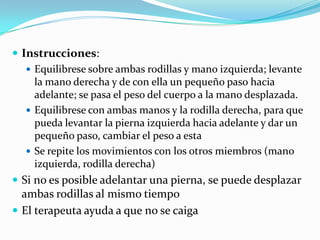  Instrucciones:
 Equilibrese sobre ambas rodillas y mano izquierda; levante
la mano derecha y de con ella un pequeño paso hacia
adelante; se pasa el peso del cuerpo a la mano desplazada.
 Equilibrese con ambas manos y la rodilla derecha, para que
pueda levantar la pierna izquierda hacia adelante y dar un
pequeño paso, cambiar el peso a esta
 Se repite los movimientos con los otros miembros (mano
izquierda, rodilla derecha)
 Si no es posible adelantar una pierna, se puede desplazar
ambas rodillas al mismo tiempo
 El terapeuta ayuda a que no se caiga
 