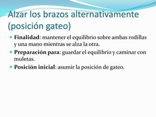 Alzar los brazos alternativamente
(posición gateo)
 Finalidad: mantener el equilibrio sobre ambas rodillas
y una mano mientras se alza la otra.
 Preparación para: guardar el equilibrio y caminar con
muletas.
 Posición inicial: asumir la posición de gateo.
 