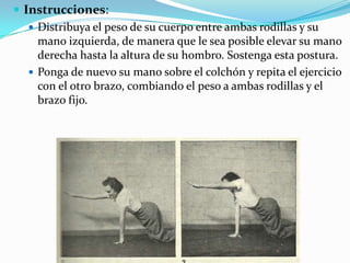  Instrucciones:
 Distribuya el peso de su cuerpo entre ambas rodillas y su
mano izquierda, de manera que le sea posible elevar su mano
derecha hasta la altura de su hombro. Sostenga esta postura.
 Ponga de nuevo su mano sobre el colchón y repita el ejercicio
con el otro brazo, combiando el peso a ambas rodillas y el
brazo fijo.
 