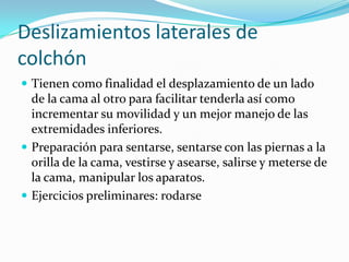 Deslizamientos laterales de
colchón
 Tienen como finalidad el desplazamiento de un lado
de la cama al otro para facilitar tenderla así como
incrementar su movilidad y un mejor manejo de las
extremidades inferiores.
 Preparación para sentarse, sentarse con las piernas a la
orilla de la cama, vestirse y asearse, salirse y meterse de
la cama, manipular los aparatos.
 Ejercicios preliminares: rodarse
 