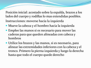 Posición inicial: acostado sobre la espalda, brazos a los
lados del cuerpo y rodillas lo mas extendidas posibles.
Instrucciones: moverse hacia la izquierda
 Mueve la cabeza y el hombro hacia la izquierda
 Emplee las manos si es necesario para mover las
caderas para que queden alineadas con cabeza y
hombros
 Utilice los brazos y las manos, si es necesario, para
alinear las extremidades inferiores con la cabeza y el
tronco. Primero la pierna izquierda y luego la derecha
hasta que todo el cuerpo quede derecho
 