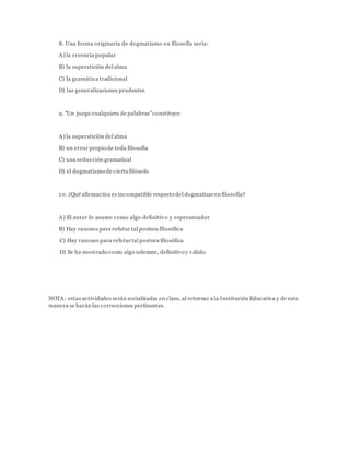 8. Una forma originaria de dogmatismo en filosofía sería:
A) la creencia popular
B) la superstición del alma
C) la gramática tradicional
D) las generalizaciones prudentes
9. "Un juego cualquiera de palabras"constituye:
A) la superstición del alma
B) un error propio de toda filosofía
C) una seducción gramatical
D) el dogmatismo de cierto filósofo
10. ¿Qué afirmación es incompatible respecto del dogmatizaren filosofía?
A) El autor lo asume como algo definitivo y esperanzador
B) Hay razones para refutar tal postura filosófica
C) Hay razones para refutartal postura filosófica
D) Se ha mostrado como algo solemne, definitivo y válido
NOTA: estas actividades serán socializadas en clase, al retornar a la Institución Educativa y de esta
manera se harán las correcciones pertinentes.
 