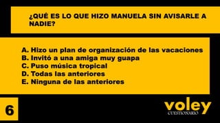 voleyCUESTIONARIO
A. Hizo un plan de organización de las vacaciones
B. Invitó a una amiga muy guapa
C. Puso música tropical
D. Todas las anteriores
E. Ninguna de las anteriores
6
¿QUÉ ES LO QUE HIZO MANUELA SIN AVISARLE A
NADIE?
 