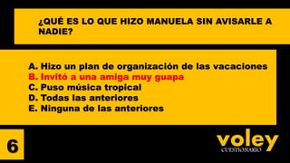 voleyCUESTIONARIO6
¿QUÉ ES LO QUE HIZO MANUELA SIN AVISARLE A
NADIE?
A. Hizo un plan de organización de las vacaciones
B. Invitó a una amiga muy guapa
C. Puso música tropical
D. Todas las anteriores
E. Ninguna de las anteriores
 