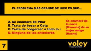voleyCUESTIONARIO7
EL PROBLEMA MÁS GRANDE DE NICO ES QUE…
A. Se enamora de Pilar
B. Trata de besar a Cata
C.Trata de “cogerse” a todo lo que se mueve
D. Ninguna de las anteriores
Se enamoró de
la novia
(Manuela) de su
mejor amigo
(Nacho)
 