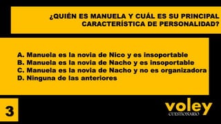 voleyCUESTIONARIO
A. Manuela es la novia de Nico y es insoportable
B. Manuela es la novia de Nacho y es insoportable
C. Manuela es la novia de Nacho y no es organizadora
D. Ninguna de las anteriores
3
¿QUIÉN ES MANUELA Y CUÁL ES SU PRINCIPAL
CARACTERÍSTICA DE PERSONALIDAD?
 