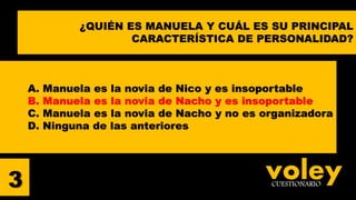 voleyCUESTIONARIO
A. Manuela es la novia de Nico y es insoportable
B. Manuela es la novia de Nacho y es insoportable
C. Manuela es la novia de Nacho y no es organizadora
D. Ninguna de las anteriores
3
¿QUIÉN ES MANUELA Y CUÁL ES SU PRINCIPAL
CARACTERÍSTICA DE PERSONALIDAD?
 