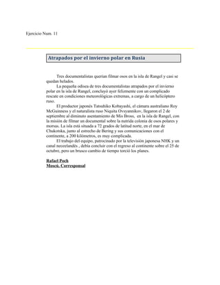 Ejercicio Num. 11




           Atrapados por el invierno polar en Rusia


                Tres documentalistas querían filmar osos en la isla de Rangel y casi se
          quedan helados.
                La pequeña odisea de tres documentalistas atrapados por el invierno
          polar en la isla de Rangel, concluyó ayer felizmente con un complicado
          rescate en condiciones meteorológicas extremas, a cargo de un helicóptero
          ruso.
                El productor japonés Tatsuhiko Kobayashi, el cámara australiano Roy
          McGuinness y el naturalista ruso Niquita Ovsyannikov, llegaron el 2 de
          septiembre al diminuto asentamiento de Mis Bross, en la isla de Rangel, con
          la misión de filmar un documental sobre la nutrida colonia de osos polares y
          morsas. La isla está situada a 72 grados de latitud norte, en el mar de
          Chukotska, junto al estrecho de Bering y sus comunicaciones con el
          continente, a 200 kilómetros, es muy complicada.
                El trabajo del equipo, patrocinado por la televisión japonesa NHK y un
          canal neozelandés , debía concluir con el regreso al continente sobre el 25 de
          octubre, pero un brusco cambio de tiempo torció los planes.

          Rafael Poch
          Moscú. Corresponsal
 