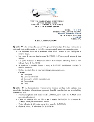 INSTITUTO UNIVERSITARIO DE TECNOLOGIA
ANTONIO JOSÉ DE SUCRE
ASIGNATURA: CONTABILIDAD DE COSTOS
PROF. LCDA. ROSALBA MENDEZ
FECHA: 06-03-2016
NOMBRE Y APELLIDO DEL ALUMNO:
Avendaño Parra María Gabriela
CEDULA DE IDENTIDAD NRO.
21.182.765
VALOR: 20%
EJERCICIOS PRACTICOS
Ejercicio N° 1: La empresa La Musical C.A. produce diversos tipos de radio, a continuación le
presenta la siguiente información al 31-12-2015, que corresponde a su primer mes de operación.
 Los materiales usados en la producción fueron de Bs. 300.000; el 75% corresponde a
material directo.
 Los costos de mano de obra fueron de Bs. 350.000; el 40% corresponde a mano de obra
indirecta.
 Los costos indirectos de fabricación distintos de la material indirecto y mano de obra
indirecta fueron de Bs. 300.000.
 Se vendieron 95 unidades durante el mes y al 31-12-20XX quedaban en existencia 30
unidades terminadas.
 No hubo inventario final de materiales, ni de productos en procesos.
Calcule:
a) Costo primo
b) Costo de conversión
c) Costo de los artículos manufacturados
d) Costo unitario
e) Gasto
Ejercicio N° 2. Communications Manufacturing Company produce radios digitales para
automóviles. La siguiente información de costos está disponible para el período que terminó el 1 de
diciembre del 2011.
 Materiales empleados en la producción: Bs.120.000,00 , de los cuales Bs. 80.000,00 fueron
para materiales directos.
 Costos de mano de obra de fábrica por el período: Bs.90.000,00, de los cuales Bs.
25.000,00 fueron para mano de obra indirecta.
 Costos indirectos de fabricación por servicios generales Bs.40.000,00.
 Gastos de ventas y de administración: Bs.60.000,00.
 