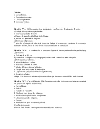 Calcular:
a) Costos Primos.
b) Costos de conversión.
c) Costos de producto.
d) Costos del período.
Ejercicio N° 3. Hill Corporation tiene las siguientes clasificaciones de elementos de costo:
a) Salario del supervisor de producción.
b) Salario del contador de costo.
c) Seguro de incendio del edificio de la fábrica.
d) Sueldos del operador de máquinas.
e) Empaque del producto.
f) Materias primas para la mezcla de productos. Indique si los anteriores elementos de costos son:
materiales directos, mano de obra directa o costos indirectos de fabricación.
Ejercicio N° 4. A continuación se presentan algunas de las categorías utilizadas por Brodway
Corporations:
a) Arriendo de la fábrica.
b) Sueldos de los empleados que se pagan con base en la cantidad de horas trabajadas.
c) Calefacción de la fábrica.
d) Mantenimiento del equipo.
e) Salario del contador de costo.
f) Salarios del supervisor de la fábrica.
g) Energía para la operación de los equipos.
h) Depreciación (método de unidades de producción).
i) Servicio telefónico.
Indique si los anteriores detalles representan costos fijos, variables, semivariables o escalonados.
Ejercicio N° 5. Chewy Chocolate Chip Company emplea los siguientes materiales para producir
sus galletas con hojuelas de chocolate:
a) Harina blanca.
b) Azúcar.
c) Hojuelas de chocolate.
d) Disolvente para limpiar las máquinas.
e) Aceite de soya parcialmente hidrogenado.
f) Lubricantes para las máquinas.
g) Huevos.
h) Autoadhesivos para las cajas de galletas.
i) Leche descremada.
Señale si estos detalles constituyen materiales directos e indirectos.
 