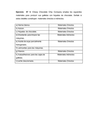 Ejercicio N° 5. Chewy Chocolate Chip Company emplea los siguientes
materiales para producir sus galletas con hojuelas de chocolate. Señale si
estos detalles constituyen materiales directos e indirectos.
a) Harina blanca. Materiales Directos
b) Azúcar. Materiales Directos
c) Hojuelas de chocolate. Materiales Directos
d) Disolvente para limpiar las
máquinas.
Materiales Indirectos
e) Aceite de soya parcialmente
hidrogenado.
Materiales Directos
f) Lubricantes para las máquinas.
g) Huevos. Materiales Directos
h) Autoadhesivos para las cajas de
galletas.
Materiales Indirectos
i) Leche descremada. Materiales Directos
 
