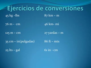Ejercicios de conversiones 45 kg –lbs 76 m -  cm 125 m – cm 35 cm – in(pulgadas)  25 lts – gal 87 km – m 46 km- mi 27 yardas – m 86 ft – mts 61 in - cm 