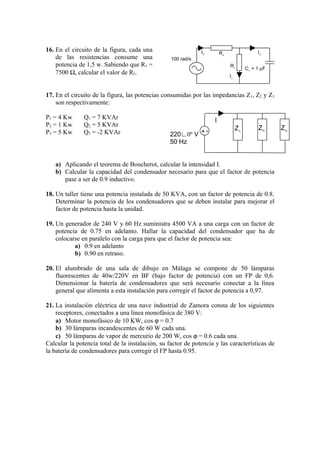 16. En el circuito de la figura, cada una                     IT        R2                  I2
    de las resistencias consume una               100 rad/s
    potencia de 1,5 w. Sabiendo que R1 =                                     R1
                                                                                       C1 = 1 µF
    7500 Ω, calcular el valor de R2.                                         I1



17. En el circuito de la figura, las potencias consumidas por las impedancias Z 1, Z2 y Z3
    son respectivamente:

P1 = 4 Kw      Q1 = 7 KVAr                                          I
P2 = 1 Kw      Q2 = 5 KVAr
                                                            -                     Z1        Z2     Z3
P3 = 5 Kw      Q3 = -2 KVAr                      220∟0º V +
                                                 50 Hz


   a) Aplicando el teorema de Boucherot, calcular la intensidad I.
   b) Calcular la capacidad del condensador necesario para que el factor de potencia
      pase a ser de 0.9 inductivo.

18. Un taller tiene una potencia instalada de 50 KVA, con un factor de potencia de 0.8.
    Determinar la potencia de los condensadores que se deben instalar para mejorar el
    factor de potencia hasta la unidad.

19. Un generador de 240 V y 60 Hz suministra 4500 VA a una carga con un factor de
    potencia de 0.75 en adelanto. Hallar la capacidad del condensador que ha de
    colocarse en paralelo con la carga para que el factor de potencia sea:
           a) 0.9 en adelanto
           b) 0.90 en retraso.

20. El alumbrado de una sala de dibujo en Málaga se compone de 50 lámparas
    fluorescentes de 40w/220V en BF (bajo factor de potencia) con un FP de 0,6.
    Dimensionar la batería de condensadores que será necesario conectar a la línea
    general que alimenta a esta instalación para corregir el factor de potencia a 0,97.

21. La instalación eléctrica de una nave industrial de Zamora consta de los siguientes
    receptores, conectados a una línea monofásica de 380 V:
    a) Motor monofásico de 10 KW, cos ϕ = 0.7
    b) 30 lámparas incandescentes de 60 W cada una.
    c) 50 lámparas de vapor de mercurio de 200 W, cos ϕ = 0.6 cada una.
Calcular la potencia total de la instalación, su factor de potencia y las características de
la batería de condensadores para corregir el FP hasta 0.95.
 